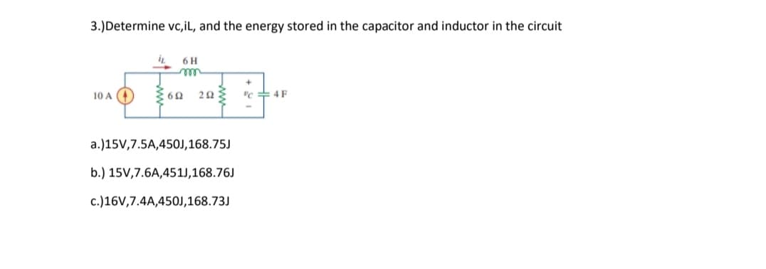3.)Determine vc,iL, and the energy stored in the capacitor and inductor in the circuit
6 H
10 A )
vc + 4 F
a.)15V,7.5A,450J,168.75J
b.) 15V,7.6A,451J,168.76J
c.)16V,7.4A,450J,168.73J
