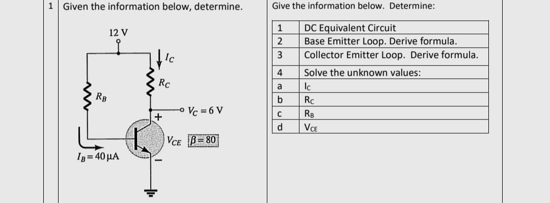 1 Given the information below, determine.
Give the information below. Determine:
1
DC Equivalent Circuit
12 V
Base Emitter Loop. Derive formula.
Ic
Collector Emitter Loop. Derive formula.
4
Solve the unknown values:
Rc
Ic
a
RB
Rc
o Vc = 6 V
RB
VCE
VCE B=80
Ig = 40 µA
