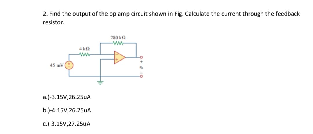 2. Find the output of the op amp circuit shown in Fig. Calculate the current through the feedback
resistor.
280 k2
ww
4 kQ
45 mV
a.)-3.15V,26.25UA
b.)-4.15V,26.25uA
c.)-3.15V,27.25uA
