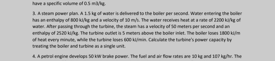 have a specific volume of 0.5 m3/kg.
3. A steam power plan. A 1.5 kg of water is delivered to the boiler per second. Water entering the boiler
has an enthalpy of 800 kJ/kg and a velocity of 10 m/s. The water receives heat at a rate of 2200 kJ/kg of
water. After passing through the turbine, the steam has a velocity of 50 meters per second and an
enthalpy of 2520 kJ/kg. The turbine outlet is 5 meters above the boiler inlet. The boiler loses 1800 kJ/m
of heat every minute, while the turbine loses 600 kJ/min. Calculate the turbine's power capacity by
treating the boiler and turbine as a single unit.
4. A petrol engine develops 50 kW brake power. The fuel and air flow rates are 10 kg and 107 kg/hr. The
