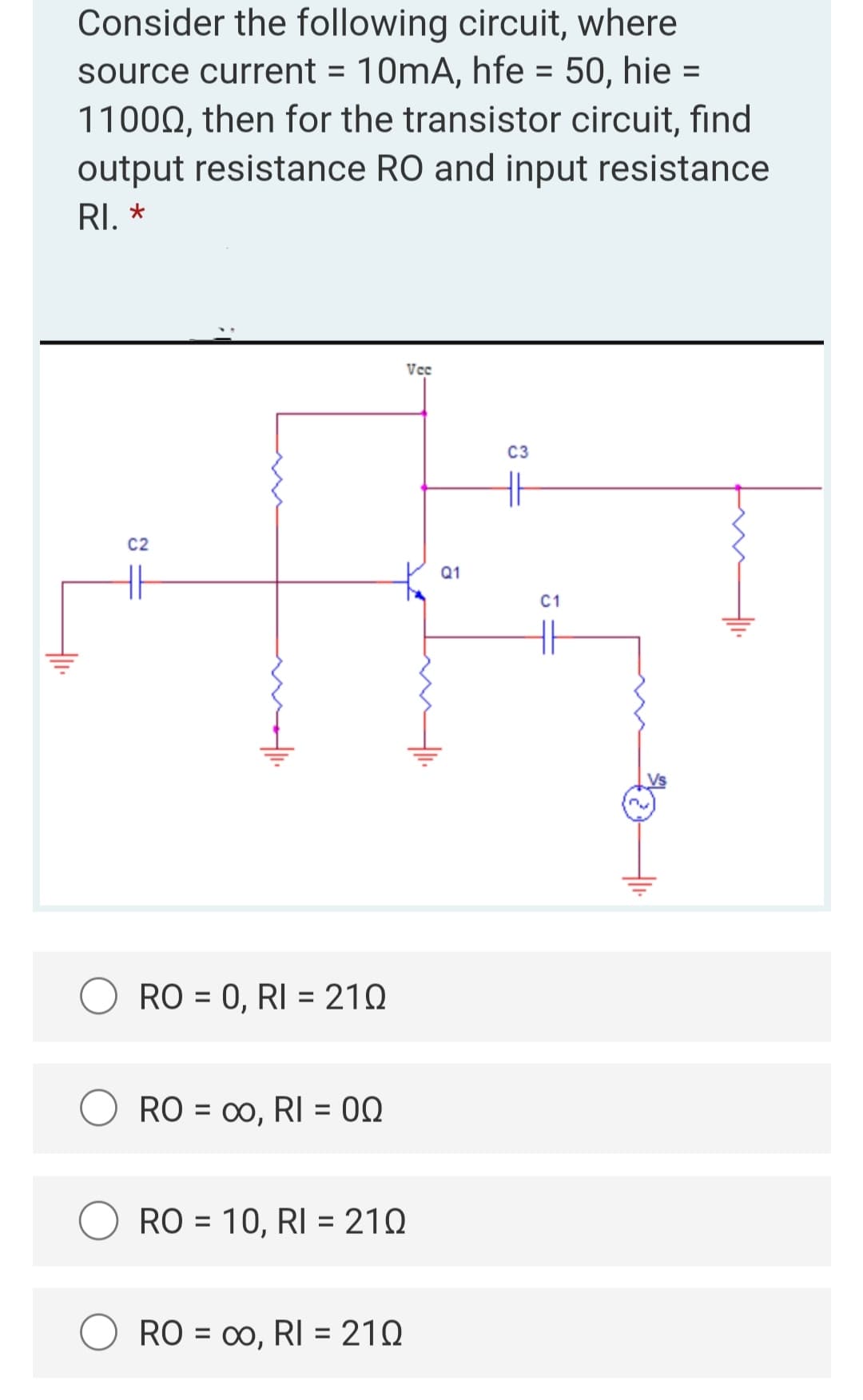Consider the following circuit, where
source current = 10mA, hfe = 50, hie =
11000, then for the transistor circuit, find
output resistance RO and input resistance
RI. *
Vo
C2
HH
+11.
Alli
RO= 0, RI = 210
RO = ∞o, RI = 00
RO = 10, RI = 210
RO = ∞o, RI = 210
00,
Q1
C3
C1
H₁.