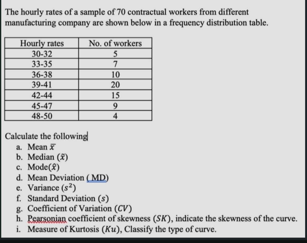 The hourly rates of a sample of 70 contractual workers from different
manufacturing company are shown below in a frequency distribution table.
No. of workers
Hourly rates
30-32
33-35
36-38
39-41
42-44
45-47
48-50
10
20
15
9.
4
Calculate the following
a. Mean x
b. Median (x)
c. Mode(£)
d. Mean Deviation ( MD)
e. Variance (s²)
f. Standard Deviation (s)
g. Coefficient of Variation (CV)
h. Pearsonian coefficient of skewness (SK), indicate the skewness of the curve.
i. Measure of Kurtosis (Ku), Classify the type of curve.
