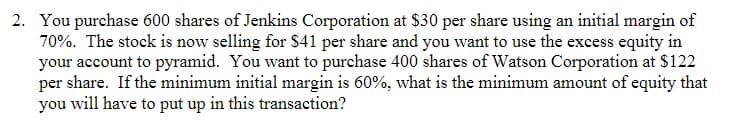 2. You purchase 600 shares of Jenkins Corporation at $30 per share using an initial margin of
70%. The stock is now selling for $41 per share and you want to use the excess equity in
your account to pyramid. You want to purchase 400 shares of Watson Corporation at $122
per share. If the minimum initial margin is 60%, what is the minimum amount of equity that
you will have to put up in this transaction?