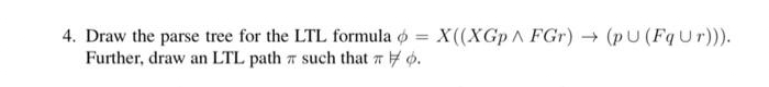 4. Draw the parse tree for the LTL formula o = X((XGp A FGr) (pU (FqUr)).
Further, draw an LTL path 7 such that r o.
%3D
