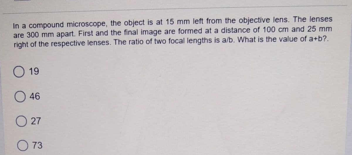 In a compound microscope, the object is at 15 mm left from the objective lens. The lenses
are 300 mm apart. First and the final image are formed at a distance of 100 cm and 25 mm
right of the respective lenses. The ratio of two focal lengths is a/b. What is the value of a+b?.
O 19
O 46
O 27
O 73
