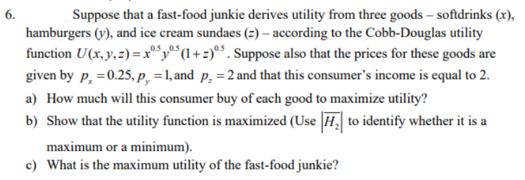 6.
Suppose that a fast-food junkie derives utility from three goods - softdrinks (x),
0.5
hamburgers (y), and ice cream sundaes (z) – according to the Cobb-Douglas utility
function U(x, y, z)=x5y5 (1+z)05. Suppose also that the prices for these goods are
given by p=0.25, p, = 1, and p. = 2 and that this consumer's income is equal to 2.
a) How much will this consumer buy of each good to maximize utility?
b) Show that the utility function is maximized (Use |H₂| to identify whether it is a
maximum or a minimum).
c) What is the maximum utility of the fast-food junkie?