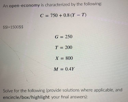 An open-economy is characterized by the following:
C = 750+ 0.8 (Y-T)
$$1=1500$$
G = 250
T = 200
X = 800
M = 0.4Y
Solve for the following (provide solutions where applicable, and
encircle/box/highlight your final answers):