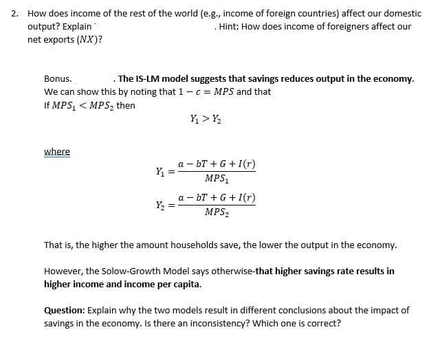 2. How does income of the rest of the world (e.g., income of foreign countries) affect our domestic
output? Explain
Hint: How does income of foreigners affect our
net exports (NX)?
Bonus.
. The IS-LM model suggests that savings reduces output in the economy.
We can show this by noting that 1 - c = MPS and that
If MPS₁ < MPS₂ then
where
Y₁
=
Y₂ =
Y₁ > Y₂
a-bT + G +I(r)
MPS₁
abT + G + I(r)
MPS₂
That is, the higher the amount households save, the lower the output in the economy.
However, the Solow-Growth Model says otherwise-that higher savings rate results in
higher income and income per capita.
Question: Explain why the two models result in different conclusions about the impact of
savings in the economy. Is there an inconsistency? Which one is correct?