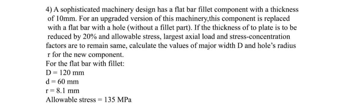 4) A sophisticated machinery design has a flat bar fillet component with a thickness
of 10mm. For an upgraded version of this machinery,this component is replaced
with a flat bar with a hole (without a fillet part). If the thickness of to plate is to be
reduced by 20% and allowable stress, largest axial load and stress-concentration
factors are to remain same, calculate the values of major width D and hole's radius
r for the new component.
For the flat bar with fillet:
D = 120 mm
d = 60 mm
r = 8.1 mm
Allowable stress = 135 MPa