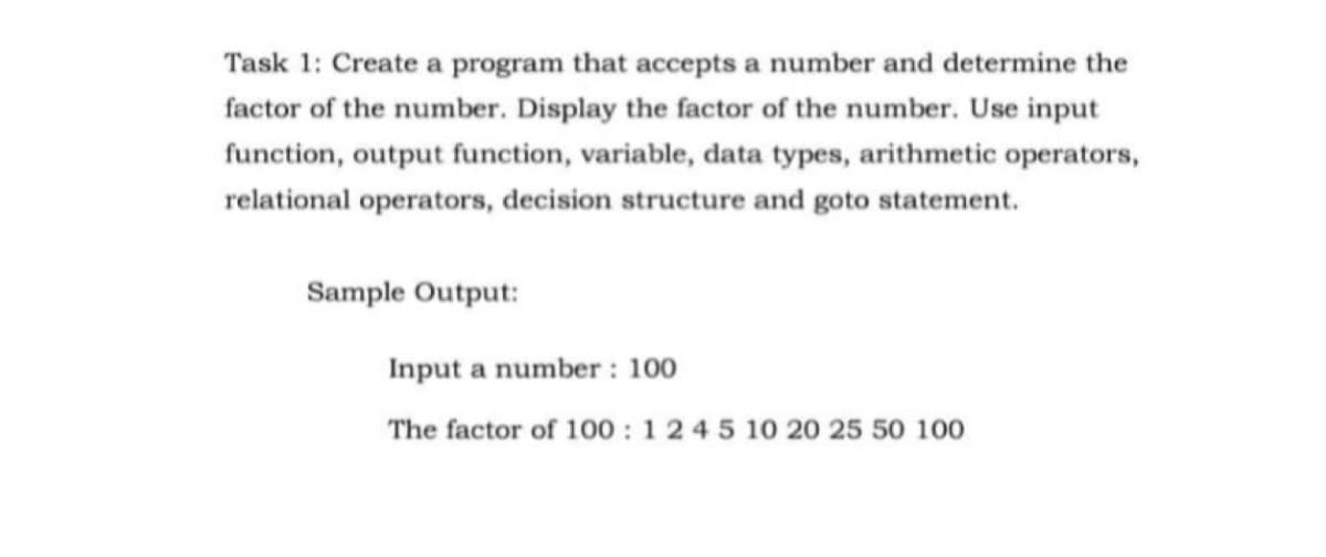 Task 1: Create a program that accepts a number and determine the
factor of the number. Display the factor of the number. Use input
function, output function, variable, data types, arithmetic operators,
relational operators, decision structure and goto statement.
Sample Output:
Input a number : 100
The factor of 100 : 1 2 4 5 10 20 25 50 100
