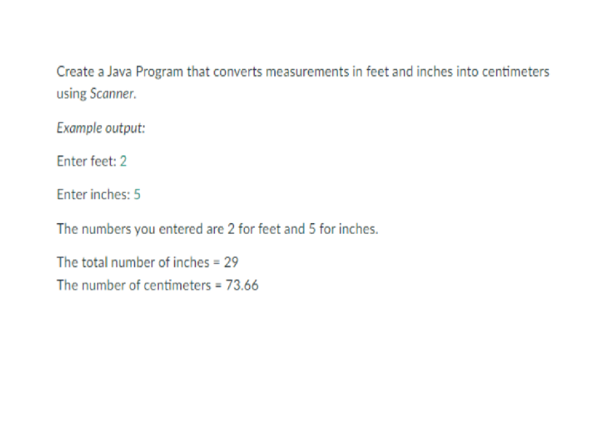 Create a Java Program that converts measurements in feet and inches into centimeters
using Scanner.
Example output:
Enter feet: 2
Enter inches: 5
The numbers you entered are 2 for feet and 5 for inches.
The total number of inches = 29
%3D
The number of centimeters = 73.66
%3D
