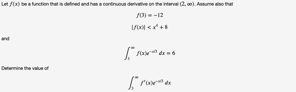 Let f(x) be a function that is defined and has a continuous derivative on the interval (2, o). Assume also that
f(3) = –12
|f(x)| < x* + 8
and
00
/ f(x)e¯x/3 dx = 6
,-x/3
Determine the value of
00
I f'(x)e-3 dx
3
