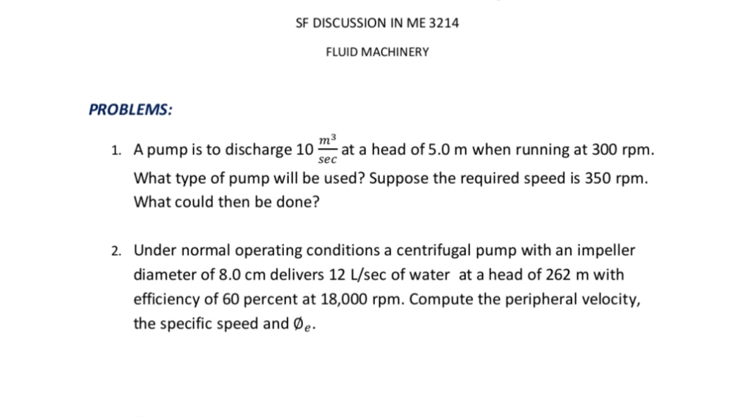 SF DISCUSSION IN ME 3214
FLUID MACHINERY
PROBLEMS:
1. A pump is to discharge 10
m³
at a head of 5.0 m when running at 300 rpm.
sec
What type of pump will be used? Suppose the required speed is 350 rpm.
What could then be done?
2. Under normal operating conditions a centrifugal pump with an impeller
diameter of 8.0 cm delivers 12 L/sec of water at a head of 262 m with
efficiency of 60 percent at 18,000 rpm. Compute the peripheral velocity,
the specific speed and Øe.
