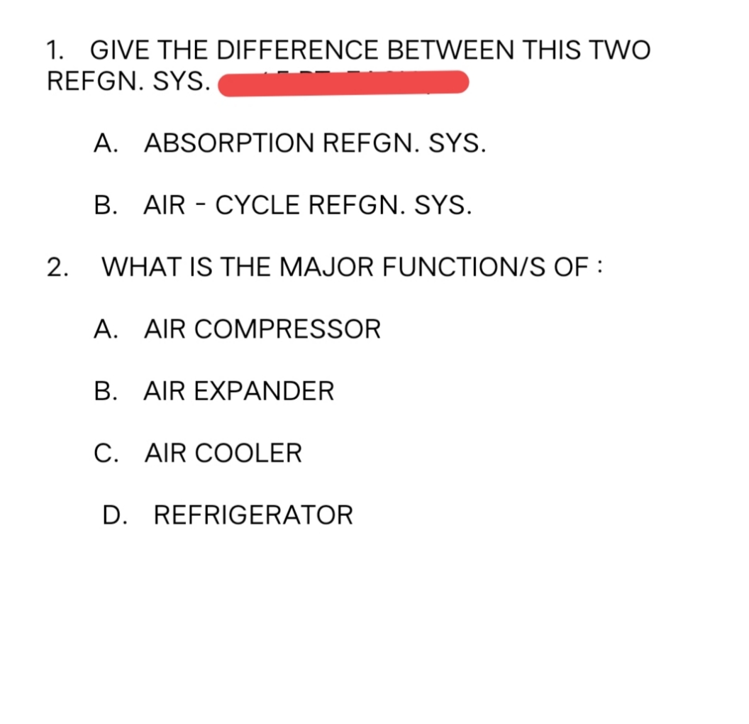 1. GIVE THE DIFFERENCE BETWEEN THIS TWO
REFGN. SYS.
A. ABSORPTION REFGN. SYS.
B. AIR - CYCLE REFGN. SYS.
2.
WHAT IS THE MAJOR FUNCTION/S OF :
A. AIR COMPRESSOR
B. AIR EXPANDER
C. AIR COOLER
D. REFRIGERATOR
