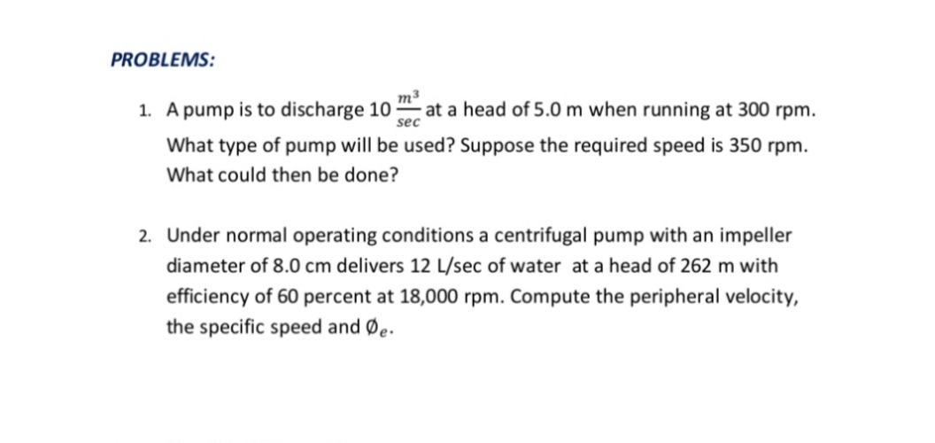 PROBLEMS:
1. A pump is to discharge 10
m3
at a head of 5.0 m when running at 300 rpm.
sec
What type of pump will be used? Suppose the required speed is 350 rpm.
What could then be done?
2. Under normal operating conditions a centrifugal pump with an impeller
diameter of 8.0 cm delivers 12 L/sec of water at a head of 262 m with
efficiency of 60 percent at 18,000 rpm. Compute the peripheral velocity,
the specific speed and Øe.
