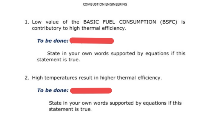 COMBUSTION ENGINEERING
1. Low value of the BASIC FUEL CONSUMPTION (BSFC) is
contributory to high thermal efficiency.
To be done:
State in your own words supported by equations if this
statement is true.
2. High temperatures result in higher thermal efficiency.
To be done:
State in your own words supported by equations if this
statement is true.
