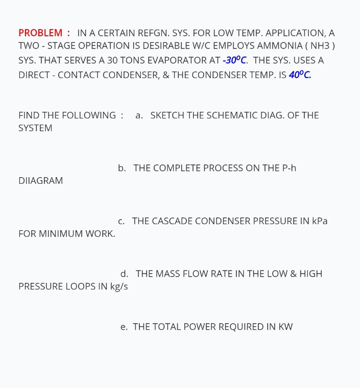 PROBLEM : IN A CERTAIN REFGN. SYS. FOR LOW TEMP. APPLICATION, A
TWO - STAGE OPERATION IS DESIRABLE W/C EMPLOYS AMMONIA ( NH3 )
SYS. THAT SERVES A 30 TONS EVAPORATOR AT -30°C. THE SYS. USES A
DIRECT - CONTACT CONDENSER, & THE CONDENSER TEMP. IS 40°C.
FIND THE FOLLOWING :
a. SKETCH THE SCHEMATIC DIAG. OF THE
SYSTEM
b. THE COMPLETE PROCESS ON THE P-h
DIIAGRAM
c. THE CASCADE CONDENSER PRESSURE IN kPa
FOR MINIMUM WORK.
d. THE MASS FLOW RATE IN THE LOW & HIGH
PRESSURE LOOPS IN kg/s
e. THE TOTAL POWER REQUIRED IN KW
