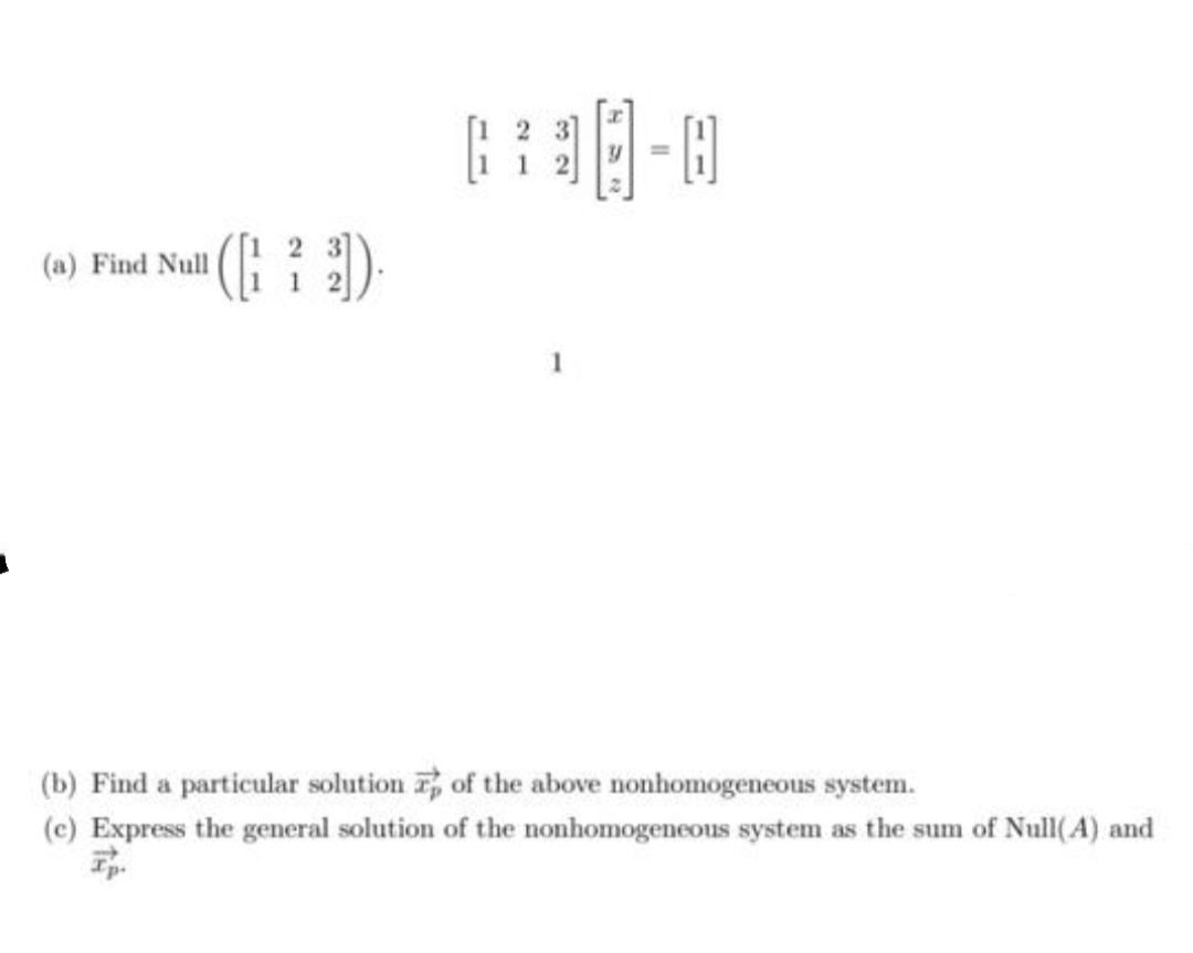 [1 2 3]
- ]
(a) Find Null (
B
1
1
(b) Find a particular solution r, of the above nonhomogeneous system.
(c) Express the general solution of the nonhomogeneous system as the sum of Null(A) and
