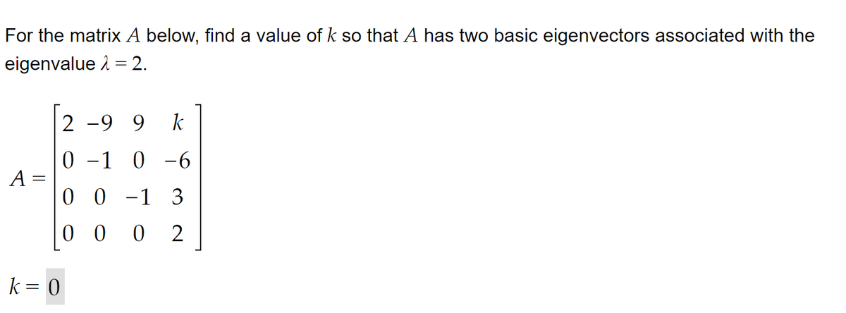 For the matrix A below, find a value of k so that A has two basic eigenvectors associated with the
eigenvalue = 2.
A
2 -99 k
0 -1 0 -6
0 0 -1 3
0002
k = 0