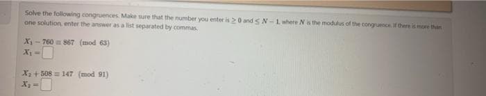 Solve the following congruences. Make sure that the number you enter is 20 and SN-1 where N is the modulus of the congruence. If there is more than i
one solution, enter the answer as a list separated by commas.
X₁-760= 867 (mod 63)
X₁ =
X₂ +508 = 147 (mod 91)
X₂ =