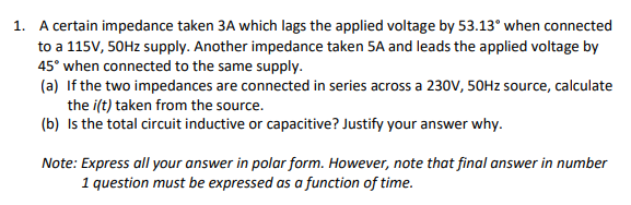 1. A certain impedance taken 3A which lags the applied voltage by 53.13° when connected
to a 115V, 50HZ supply. Another impedance taken 5A and leads the applied voltage by
45° when connected to the same supply.
(a) If the two impedances are connected in series across a 230V, 50HZ source, calculate
the i(t) taken from the source.
(b) Is the total circuit inductive or capacitive? Justify your answer why.
Note: Express all your answer in polar form. However, note that final answer in number
1 question must be expressed as a function of time.
