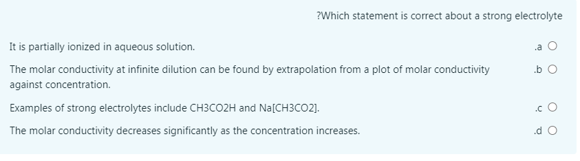 ?Which statement is correct about a strong electrolyte
It is partially ionized in aqueous solution.
.a O
The molar conductivity at infinite dilution can be found by extrapolation from a plot of molar conductivity
.b O
against concentration.
Examples of strong electrolytes include CH3CO2H and Na[CH3CO2].
.c O
The molar conductivity decreases significantly as the concentration increases.
.d O
