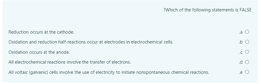 ?Which of the following statements is FALSE
Reduction occurs at the cathode.
.a O
Oxidation and reduction half-reactions occur at electrodes in electrochemical cells.
.b O
Oxidation occurs at the anode.
.c O
All electrochemical reactions involve the transfer of electrons.
.d O
All voltaic (galvanic) cells involve the use of electricity to initiate nonspontaneous chemical reactions.
.e
