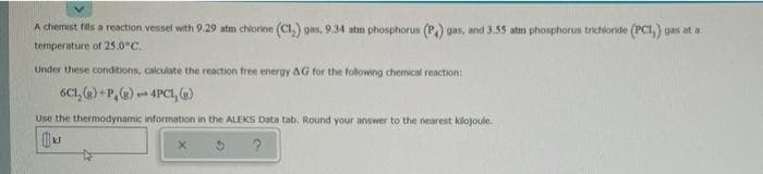 A chemist fils a reaction vessel with 9.29 atm chlorine (CI,) gas, 9.34 atm phosphorus (P) gas, and 3.55 atm phosphorus trichloride (PCI,) gas at a
temperature of 25.0°C.
Under these conditions, calculate the reaction free energy AG for the folowng chemical reaction:
6C1, (2) +P,@)- 4PCı, 6)
Use the thermodynamic information in the ALEKS Data tab. Round your answer to the nearest kilojoule.
