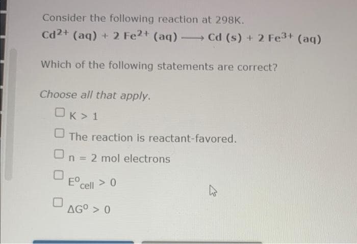 Consider the following reaction at 298K.
Cd2+ (aq) + 2 Fe2+ (aq)- Cd (s) + 2 Fe3+ (aq)
Which of the following statements are correct?
Choose all that apply.
OK> 1
U The reaction is reactant-favored.
n = 2 mol electrons
E°cell > 0
> 0
AG° > 0
