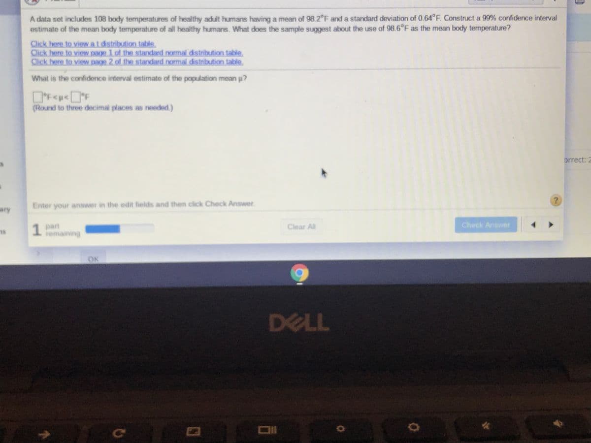 A data set includes 108 body temperatures of healthy adult humans having a mean of 98.2 F and a standard deviation of 0.64°F. Construct a 99% confidence interval
estimate of the mean body temperature of all healthy humans. What does the sample suggest about the use of 98.6°F as the mean body temperature?
Click here to view at distribution table.
Click here to view page 1 of the standard normal distribution table.
Click here to view page 2 of the standard normal distribution table.
What is the confidence interval estimate of the population mean p?
DF<p<°F
(Round to three decimal places as needed)
orrect: 2
Enter your answer in the edit fields and then click Check Answer
ary
1 part
remaining
Clear All
Check Answer
OK
DELL
