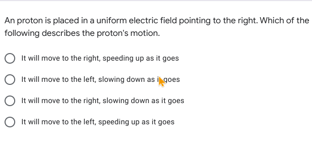 An proton is placed in a uniform electric field pointing to the right. Which of the
following describes the proton's motion.
It will move to the right, speeding up as it goes
O It will move to the left, slowing down as i goes
It will move to the right, slowing down as it goes
O It will move to the left, speeding up as it goes
