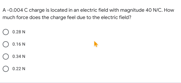 A -0.004 C charge is located in an electric field with magnitude 40 N/C. How
much force does the charge feel due to the electric field?
O 0.28 N
O 0.16 N
O 0.34 N
O 0.22 N
