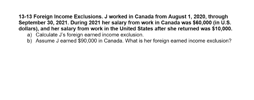 13-13 Foreign Income Exclusions. J worked in Canada from August 1, 2020, through
September 30, 2021. During 2021 her salary from work in Canada was $60,000 (in U.S.
dollars), and her salary from work in the United States after she returned was $10,000.
a) Calculate J's foreign earned income exclusion.
b) Assume J earned $90,000 in Canada. What is her foreign earned income exclusion?
