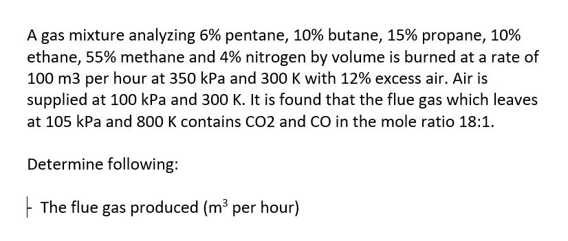 A gas mixture analyzing 6% pentane, 10% butane, 15% propane, 10%
ethane, 55% methane and 4% nitrogen by volume is burned at a rate of
100 m3 per hour at 350 kPa and 300 K with 12% excess air. Air is
supplied at 100 kPa and 300 K. It is found that the flue gas which leaves
at 105 kPa and 800 K contains CO2 and CO in the mole ratio 18:1.
Determine following:
- The flue gas produced (m³ per hour)
