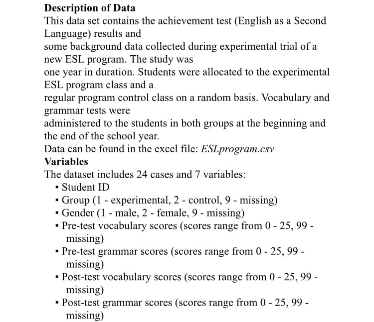 Description of Data
This data set contains the achievement test (English as a Second
Language) results and
some background data collected during experimental trial of a
new ESL program. The study was
one year in duration. Students were allocated to the experimental
ESL program class and a
regular program control class on a random basis. Vocabulary and
grammar tests were
administered to the students in both groups at the beginning and
the end of the school year.
Data can be found in the excel file: ESLprogram.csv
Variables
The dataset includes 24 cases and 7 variables:
• Student ID
- Group (1 - experimental, 2 - control, 9 - missing)
· Gender (1 - male, 2 - female, 9 - missing)
• Pre-test vocabulary scores (scores range from 0 - 25, 99 -
missing)
• Pre-test grammar scores (scores range from 0 - 25, 99 -
missing)
· Post-test vocabulary scores (scores range from 0 - 25, 99 -
missing)
· Post-test grammar scores (scores range from 0 - 25, 99 -
missing)
