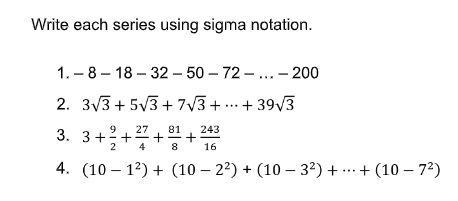 Write each series using sigma notation.
1. – 8 – 18 – 32 – 50 – 72 - ...– 200
2. 3V3 + 5V3 + 7V3 + . + 39/3
++
9.
27
81
243
3. 3++
2
4
16
4. (10 – 12) + (10 – 22) + (10 – 32) + ...+ (10 – 72)
