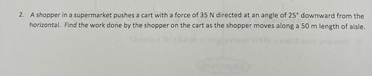 2. A shopper in a supermarket pushes a cart with a force of 35 N directed at an angle of 25° downward from the
horizontal. Find the work done by the shopper on the cart as the shopper moves along a 50 m length of aisle.
