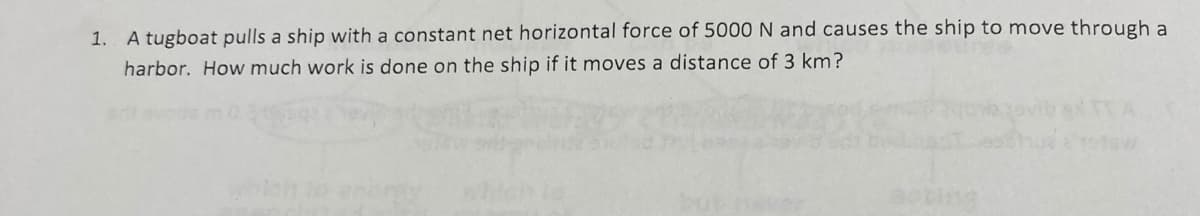 1. A tugboat pulls a ship with a constant net horizontal force of 5000 N and causes the ship to move through a
harbor. How much work is done on the ship if it moves a distance of 3 km?

