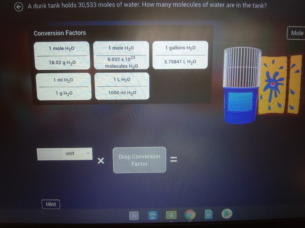 A dunk tank holds 30,533 moles of water. How many molecules of water are in the tank?
Conversion Factors
Mole
1 mole H20
1 mole H20
1 gallons H20
6.022 x 1023
18.02 g H20
3.75841 L H,0
molecules H,0
1 ml H20
1L H20
1g H20
1000 ml H,0
unit
Drop Conversion
Factor
Hint
