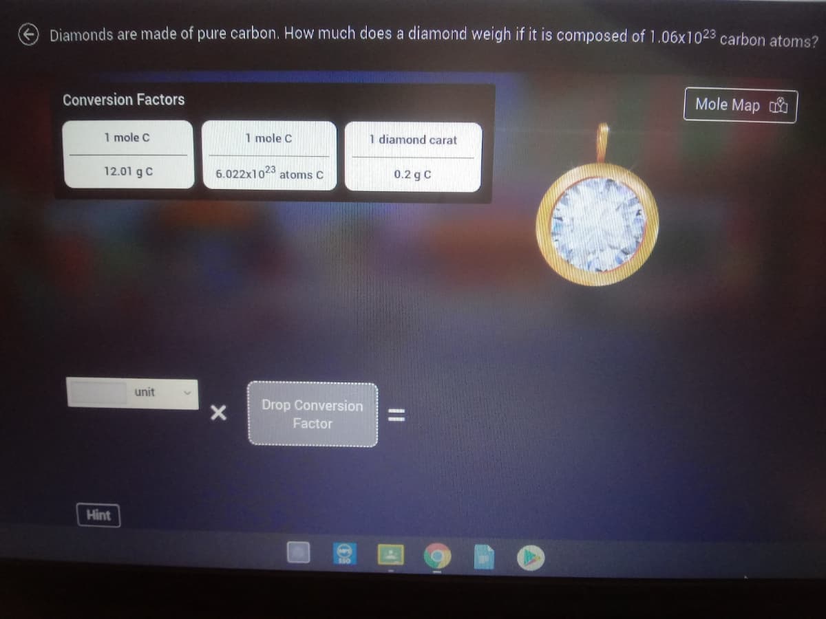 Diamonds are made of pure carbon. How much does a diamond weigh if it is composed of 1.06x1023 carbon atoms?
Conversion Factors
Mole Map
1 mole C
1 mole C
1 diamond carat
12.01 g C
6.022x1023
atoms C
0.2 g C
unit
Drop Conversion
Factor
Hint
|3D
