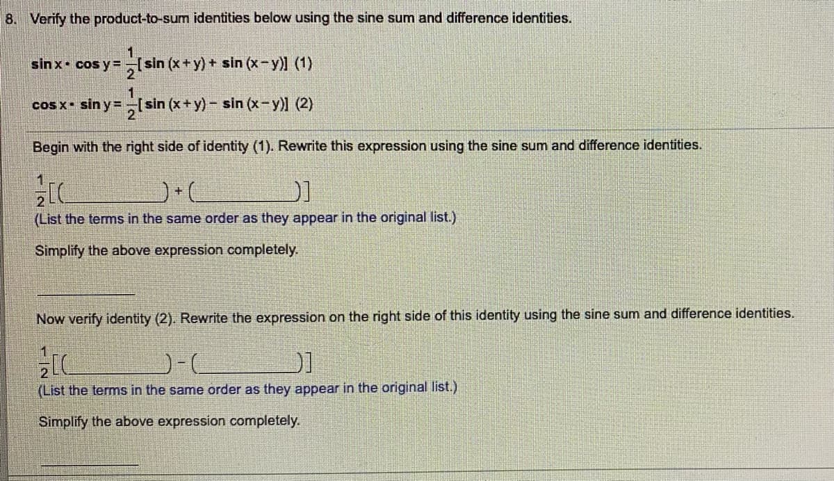 8. Verify the product-to-sum identities below using the sine sum and difference identities.
1
sinx cos y=-[sin (x+y) + sin (x-y)] (1)
cos x- sin y =[sin (x+y) - sin (x-y)l (2)
Begin with the right side of identity (1). Rewrite this expression using the sine sum and difference identities.
(List the terms in the same order as they appear in the original list.)
Simplify the above expression completely.
Now verify identity (2). Rewrite the expression on the right side of this identity using the sine sum and difference identities.
1
(List the terms in the same order as they appear in the original list.)
Simplify the above expression completely.
