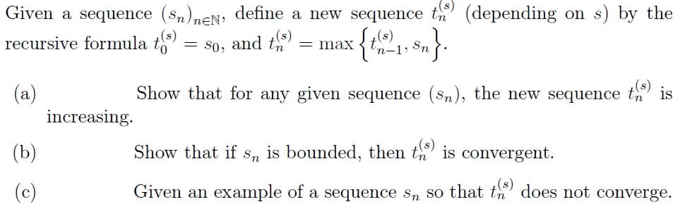 Given a sequence (Sn)neN, define a new sequence to
recursive formula t(s)
'n-1, Sn
(a)
(b)
(c)
increasing.
(depending on s) by the
= So, and t(s) = max
Show that for any given sequence (sn), the new sequence
t(s) is
Show that if s, is bounded, then ts) is convergent.
Given an example of a sequence s so that t) does not converge.