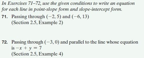 In Exercises 71-72, use the given conditions to write an equation
for each line in point-slope form and slope-intercept form.
71. Passing through (-2, 5) and (-6, 13)
(Section 2.5, Example 2)
72. Passing through (-3, 0) and parallel to the line whose equation
is -x + y = 7
(Section 2.5, Example 4)
