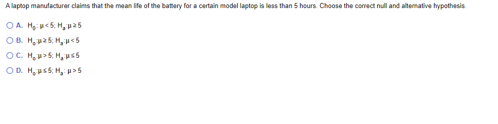 A laptop manufacturer claims that the mean life of the battery for a certain model laptop is less than 5 hours. Choose the correct null and alternative hypothesis.
O A. H,: µ< 5; H,25
O B. H,2 5; H,<5
OC. H,u> 5; H, 5
O D. H,us 5; H,>5
