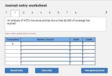 Journal entry worksheet
2 3 4
5
7
An analysis of WTIT's insurance policies shows that $2,400 of coverage has
expired.
Note: Enter debits before credits.
Transaction
General Journal
Debit
Credit
a.
Record entry
Clear entry
Vlew general Journal
