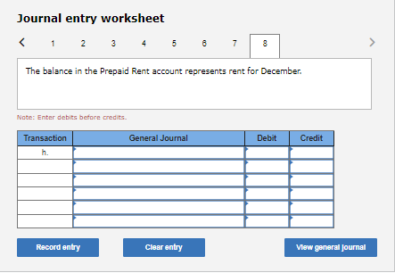 Journal entry worksheet
< 1 2 3 4
5
7
8
The balance in the Prepaid Rent account represents rent for December.
Note: Enter debits before credits.
Transaction
General Journal
Debit
Credit
h.
Record entry
Clear entry
Vlew general Journal

