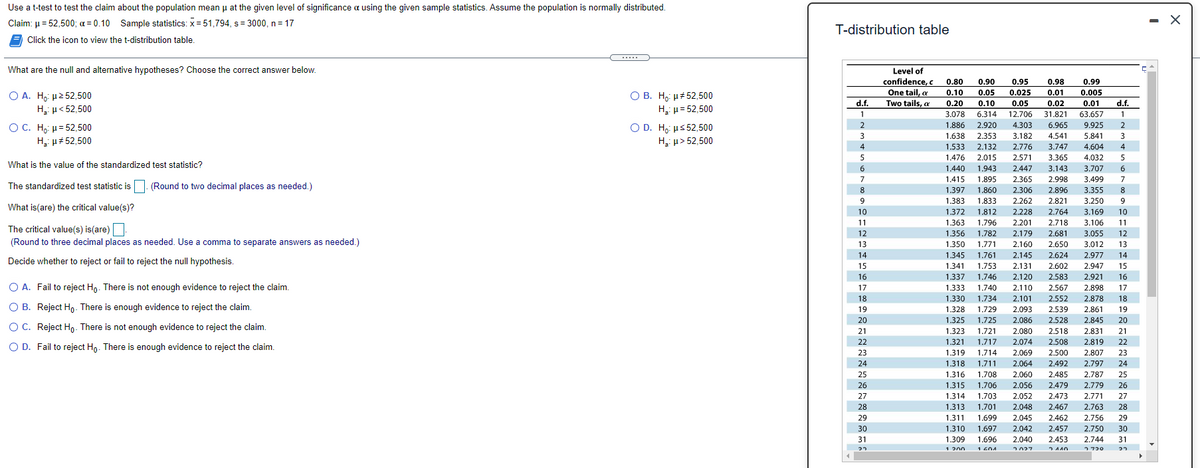 Use a t-test to test the claim about the population mean u at the given level of significance a using the given sample statistics. Assume the population is normally distributed.
2.160
Claim: µ = 52,500; a = 0.10 Sample statistics: x =51,794, s= 3000, n = 17
- X
T-distribution table
Click the icon to view the t-distribution table.
.....
What are the null and alternative hypotheses? Choose the correct answer below.
Level of
confidence, c
0.80
0.90
0.95
0.98
0.99
One tail, a
Two tails, a
0.01
O A. Ho: µ2 52,500
H,: µ< 52,500
О В. Н. и#52,500
H u= 52,500
0.10
0.05
0.025
0.005
d.f.
0.20
0.10
0.05
0.02
0.01
d.f.
12.706
4.303
1
3.078
6.314
31.821
63.657
1
OC. H,: µ= 52,500
O D. H, us 52,500
H: p> 52,500
2
1.886
2.920
6.965
9.925
1.638
2.353
3.182
4.541
5.841
H: µ# 52,500
4
1,533
2.132
2.776
3.747
4.604
4
1.476
2.015
2.571
3.365
4.032
What is the value of the standardized test statistic?
1.440
1.943
2.447
3.143
3.707
1.895
1.860
1.833
1.812
2.365
2.306
2.262
1.415
1.397
1.383
2.998
2.896
7
3.499
The standardized test statistic is. (Round to two decimal places as needed.)
3.355
9
2.821
3.250
9
What is(are) the critical value(s)?
10
1.372
2.228
2.764
3.169
10
11
1.363
1.796
2.201
2.718
3.106
11
The critical value(s) is(are)
(Round to three decimal places as needed. Use a comma to separate answers as needed.)
12
1.356
1.782
2.179
2.681
3.055
12
13
1.350
1.771
2.160
2.650
3.012
13
14
1.345
1,761
2.145
2.624
2.977
14
Decide whether to reject or fail to reject the null hypothesis.
15
1.341
1.753
2.131
2.602
2.947
15
16
1.337
1.746
2,120
2.583
2.921
16
O A. Fail to reject Ho. There is not enough evidence to reject the claim.
17
2 567
2 898
1333
1.740
2.110
2.567
2.898
17
18
1.330
1.734
2.101
2.552
2.878
18
O B. Reject Ho. There is enough evidence to reject the claim.
2.093
2.539
19
1.328
1.729
2.861
19
2,086
2.080
20
1.325
1.725
2.528
2.845
20
OC. Reject H,. There is not enough evidence to reject the claim.
21
1.323
1.721
2.518
2.831
21
22
1.321
1,717
2.074
2.508
2.819
22
O D. Fail to reject Ho. There is enough evidence to reject the claim.
23
1.319
1.714
2.069
2.500
2.807
23
24
1.318 1.711
2.064
2,492
2.797
24
25
1.316 1.708
2.060
2.485
2.787
25
26
1.315 1.706
2.056
2.479
2,779
26
27
1.314
1.703
2.052
2.473
2.771
27
28
1.313
1.701
2.048
2.467
2.763
28
29
1,311
1.699
2.045
2,462
2.756
29
30
1.310
1.697
2.042
2.457
2.750
30
31
1.309
1.696
2.040
2.453
2.744
31
1 200
1 404
2027
5790
