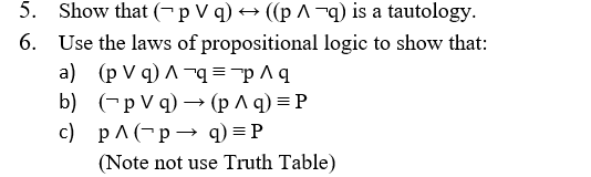 5. Show that (– p V q) → ((p ^ ¬q) is a tautology.
6. Use the laws of propositional logic to show that:
a) (p V q) ^ ¬q="p ^ q
b) (-p V q) → (p A q) = P
c) pA (-p→ q) = P
(Note not use Truth Table)
