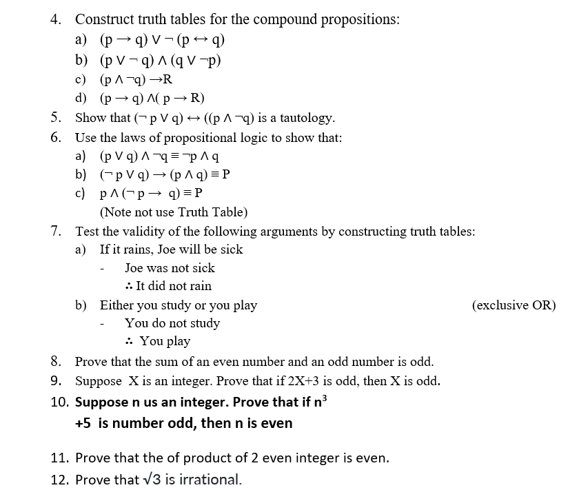 4. Construct truth tables for the compound propositions:
а) (р — q) v - (ред)
b) (p V – q) ^ (q V -p)
с) (р^-9) —R
d) (р — q) л(р — R)
5. Show that (-pV q) → ((p ^¬q) is a tautology.
6. Use the laws of propositional logic to show that:
a) (p V q) ^ ¬q="p ^ q
b) (-pVq) — (рлq) %3DР
c) pA(-p → q) = P
(Note not use Truth Table)
7. Test the validity of the following arguments by constructing truth tables:
a) If it rains, Joe will be sick
Joe was not sick
: It did not rain
b) Either you study or you play
You do not study
: You play
(exclusive OR)
8. Prove that the sum of an even number and an odd number is odd.
9. Suppose X is an integer. Prove that if 2X+3 is odd, then X is odd.
10. Supposen us an integer. Prove that if n3
+5 is number odd, then n is even
11. Prove that the of product of 2 even integer is even.
12. Prove that v3 is irrational.
