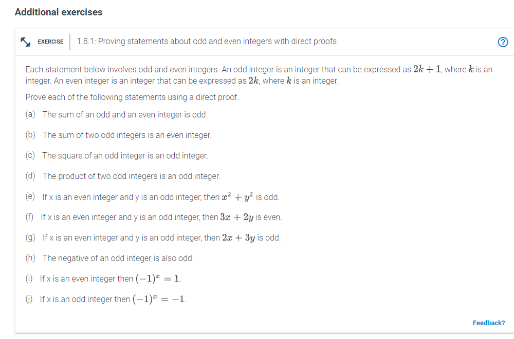 Additional exercises
* EXERCISE
1.8.1: Proving statements about odd and even integers with direct proofs.
Each statement below involves odd and even integers. An odd integer is an integer that can be expressed as 2k + 1, where k is an
integer. An even integer is an integer that can be expressed as 2k, where k is an integer.
Prove each of the following statements using a direct proof.
(a) The sum of an odd and an even integer is odd.
(b) The sum of two odd integers is an even integer.
(c) The square of an odd integer is an odd integer.
(d) The product of two odd integers is an odd integer.
(e) If x is an even integer and y is an odd integer, then x2 + y? is odd.
(f) If x is an even integer and y is an odd integer, then 3x + 2y is even.
(g) If x is an even integer and y is an odd integer, then 2x + 3y is odd.
(h) The negative of an odd integer is also odd.
(1) If x is an even integer then (-1)* = 1
1) If x is an odd integer then (-1)* = -1
Feedback?
